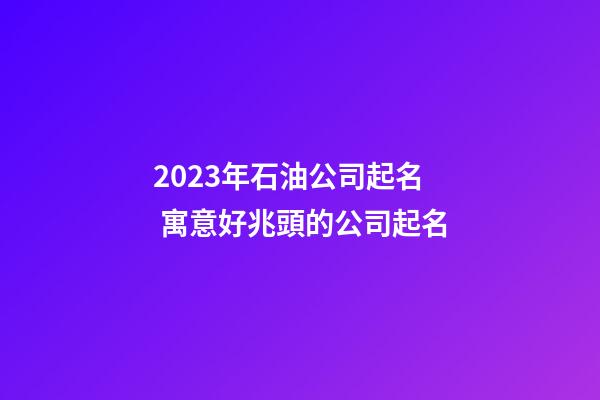 2023年石油公司起名 寓意好兆頭的公司起名